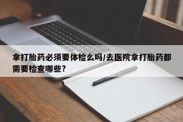 堕胎药货到付款拿打胎药必须要体检么吗/去医院拿打胎药都需要检查哪些?