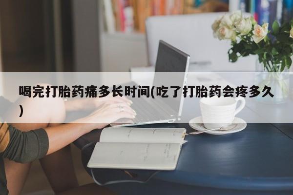 堕胎药货到付款喝完打胎药痛多长时间(吃了打胎药会疼多久)
