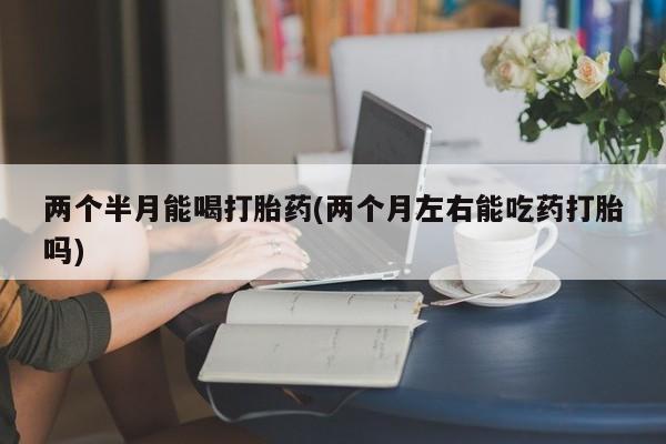 堕胎药货到付款两个半月能喝打胎药(两个月左右能吃药打胎吗)