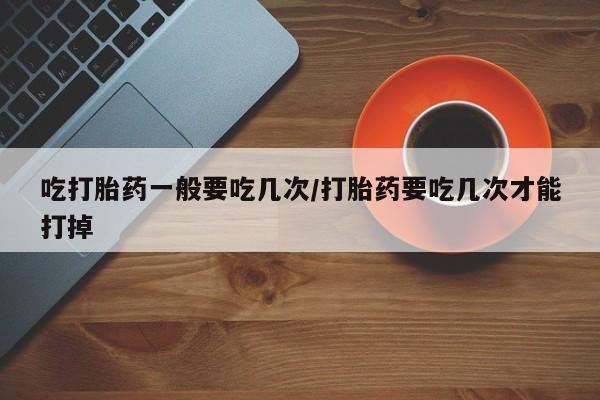 堕胎药货到付款吃打胎药一般要吃几次/打胎药要吃几次才能打掉