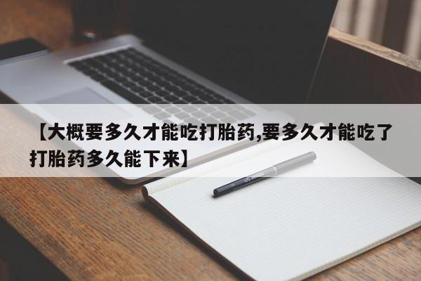 堕胎药货到付款【大概要多久才能吃打胎药,要多久才能吃了打胎药多久能下来】