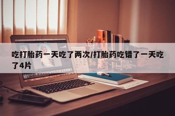 堕胎药货到付款吃打胎药一天吃了两次/打胎药吃错了一天吃了4片