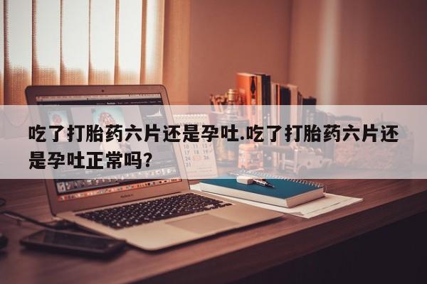 堕胎药货到付款吃了打胎药六片还是孕吐.吃了打胎药六片还是孕吐正常吗？