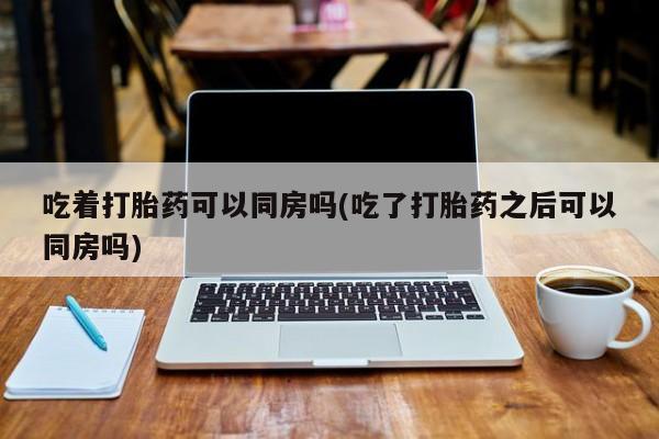堕胎药货到付款吃着打胎药可以同房吗(吃了打胎药之后可以同房吗)