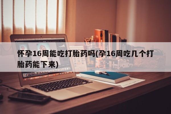 堕胎药货到付款怀孕16周能吃打胎药吗(孕16周吃几个打胎药能下来)