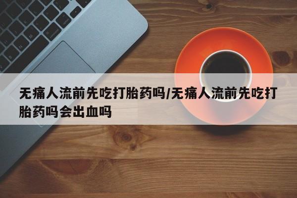 堕胎药货到付款无痛人流前先吃打胎药吗/无痛人流前先吃打胎药吗会出血吗