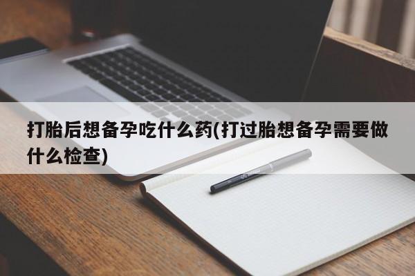 堕胎药货到付款打胎后想备孕吃什么药(打过胎想备孕需要做什么检查)