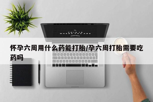 堕胎药货到付款怀孕六周用什么药能打胎/孕六周打胎需要吃药吗