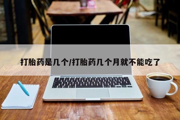 堕胎药货到付款打胎药是几个/打胎药几个月就不能吃了