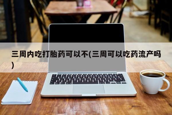 堕胎药货到付款三周内吃打胎药可以不(三周可以吃药流产吗)