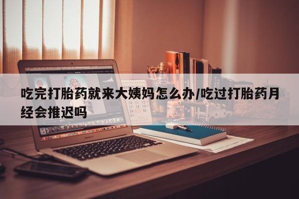 堕胎药货到付款吃完打胎药就来大姨妈怎么办/吃过打胎药月经会推迟吗