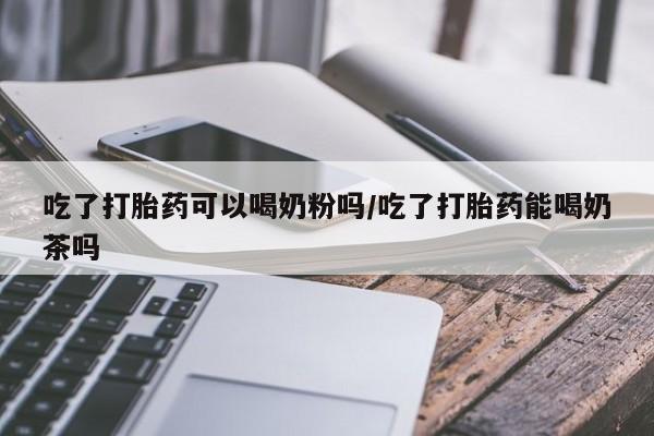堕胎药货到付款吃了打胎药可以喝奶粉吗/吃了打胎药能喝奶茶吗
