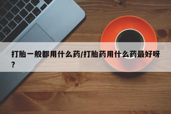 堕胎药货到付款打胎一般都用什么药/打胎药用什么药最好呀?