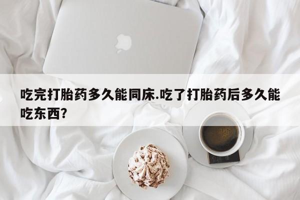 堕胎药货到付款吃完打胎药多久能同床.吃了打胎药后多久能吃东西?