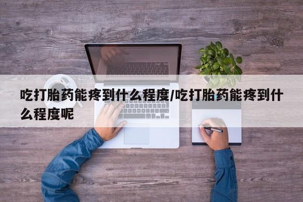 堕胎药货到付款吃打胎药能疼到什么程度/吃打胎药能疼到什么程度呢
