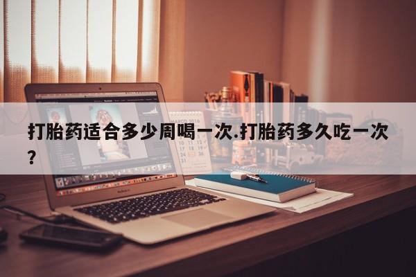 堕胎药货到付款打胎药适合多少周喝一次.打胎药多久吃一次？