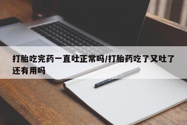 堕胎药货到付款打胎吃完药一直吐正常吗/打胎药吃了又吐了还有用吗