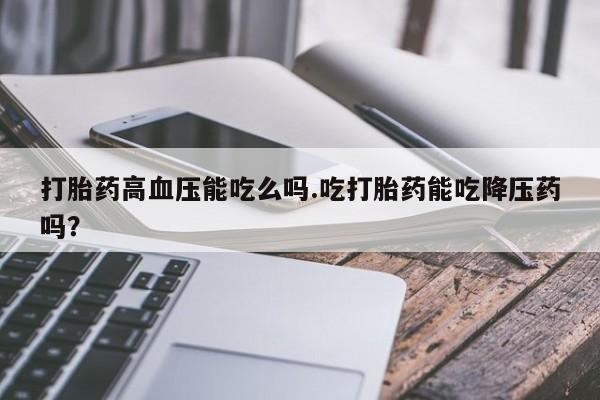 堕胎药货到付款打胎药高血压能吃么吗.吃打胎药能吃降压药吗?