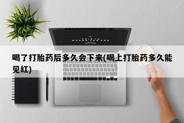 堕胎药货到付款喝了打胎药后多久会下来(喝上打胎药多久能见红)