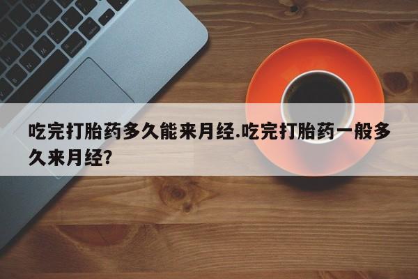 堕胎药货到付款吃完打胎药多久能来月经.吃完打胎药一般多久来月经？