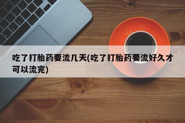 堕胎药货到付款吃了打胎药要流几天(吃了打胎药要流好久才可以流完)