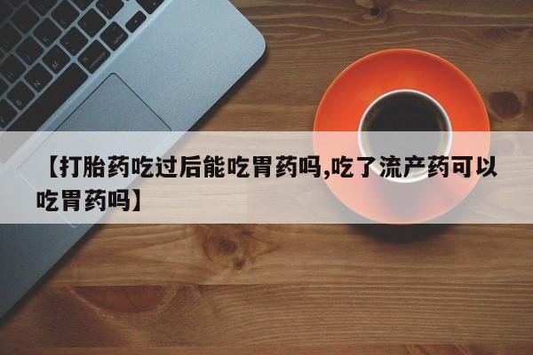 堕胎药货到付款【打胎药吃过后能吃胃药吗,吃了流产药可以吃胃药吗】