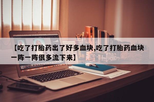 堕胎药货到付款【吃了打胎药出了好多血块,吃了打胎药血块一阵一阵很多流下来】