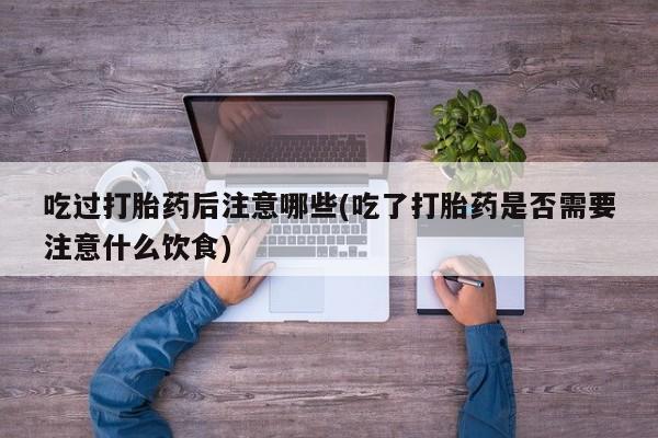 堕胎药货到付款吃过打胎药后注意哪些(吃了打胎药是否需要注意什么饮食)