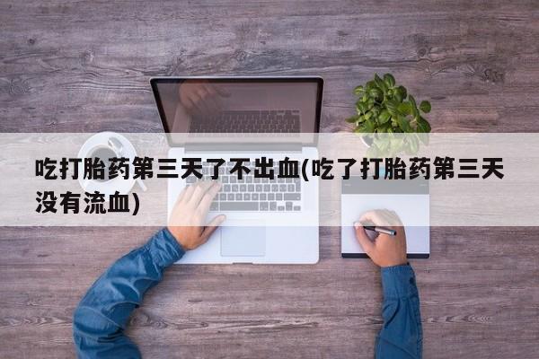 堕胎药货到付款吃打胎药第三天了不出血(吃了打胎药第三天没有流血)
