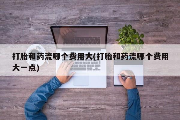 堕胎药货到付款打胎和药流哪个费用大(打胎和药流哪个费用大一点)