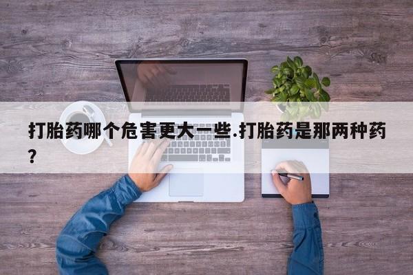 堕胎药货到付款打胎药哪个危害更大一些.打胎药是那两种药？