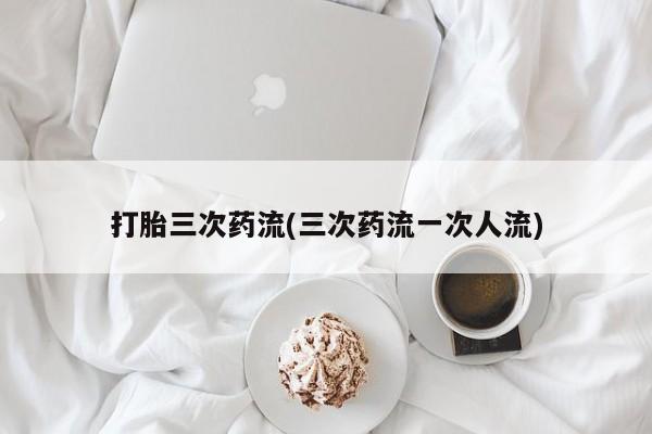 堕胎药货到付款打胎三次药流(三次药流一次人流)