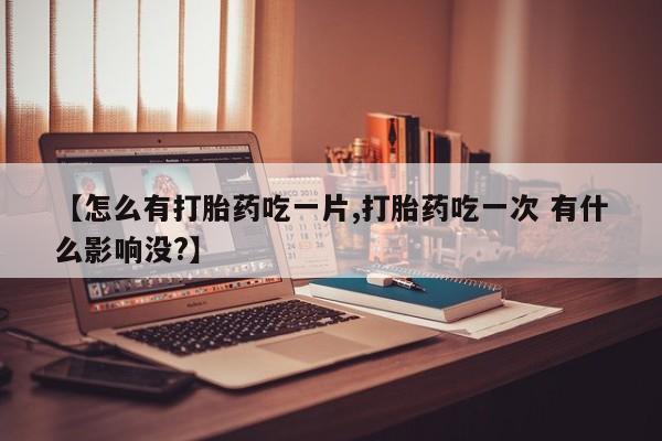 堕胎药货到付款【怎么有打胎药吃一片,打胎药吃一次 有什么影响没?】