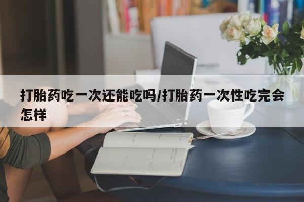 堕胎药货到付款打胎药吃一次还能吃吗/打胎药一次性吃完会怎样