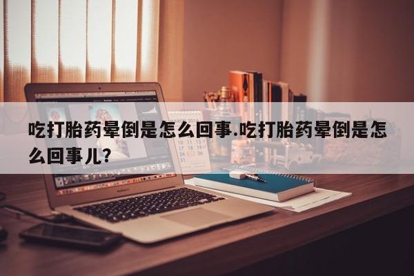 堕胎药货到付款吃打胎药晕倒是怎么回事.吃打胎药晕倒是怎么回事儿？