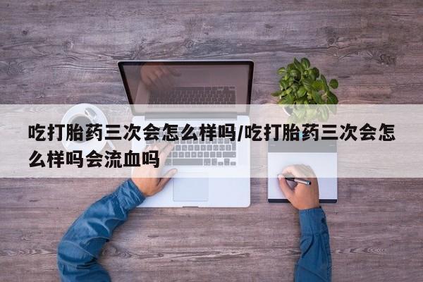 堕胎药货到付款吃打胎药三次会怎么样吗/吃打胎药三次会怎么样吗会流血吗