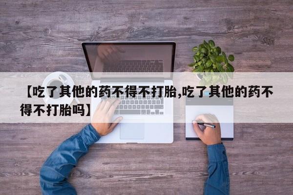 堕胎药货到付款【吃了其他的药不得不打胎,吃了其他的药不得不打胎吗】