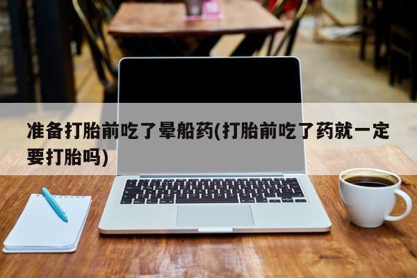 堕胎药货到付款准备打胎前吃了晕船药(打胎前吃了药就一定要打胎吗)