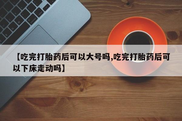 堕胎药货到付款【吃完打胎药后可以大号吗,吃完打胎药后可以下床走动吗】