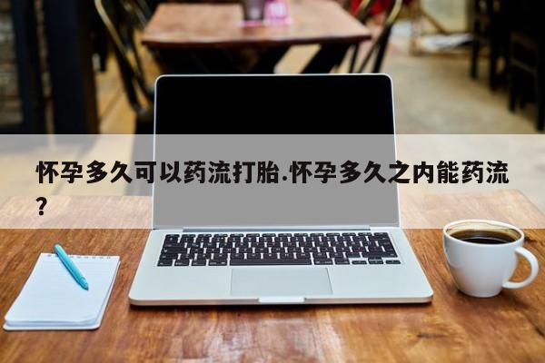 堕胎药货到付款怀孕多久可以药流打胎.怀孕多久之内能药流？