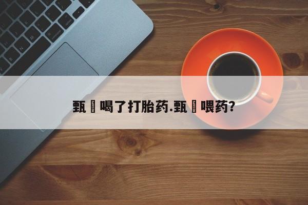 堕胎药货到付款甄嬛喝了打胎药.甄嬛喂药？