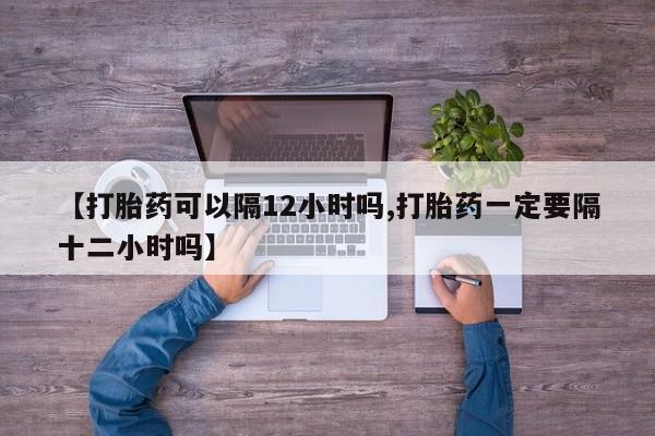 堕胎药货到付款【打胎药可以隔12小时吗,打胎药一定要隔十二小时吗】
