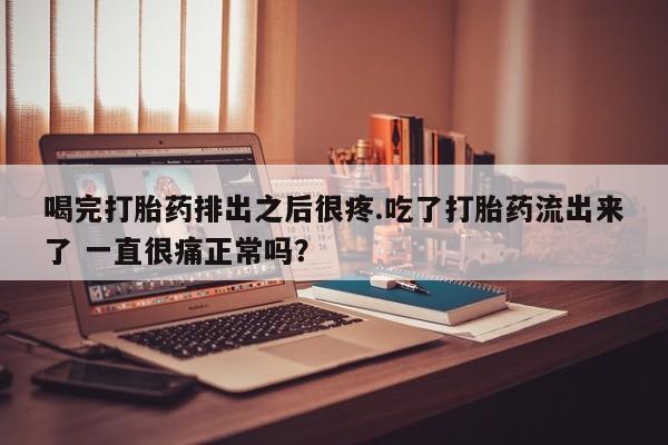 堕胎药货到付款喝完打胎药排出之后很疼.吃了打胎药流出来了 一直很痛正常吗？